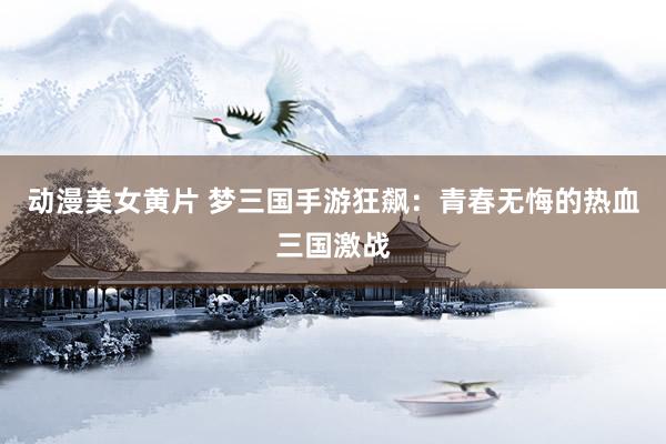动漫美女黄片 梦三国手游狂飙：青春无悔的热血三国激战