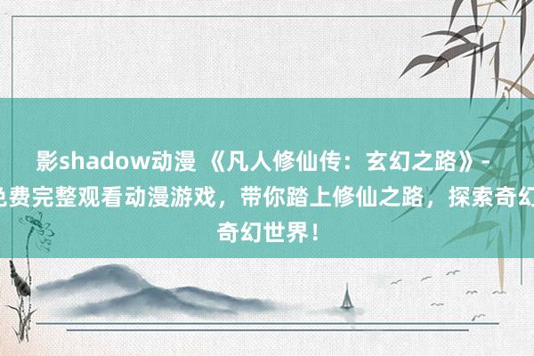 影shadow动漫 《凡人修仙传：玄幻之路》- 全新免费完整观看动漫游戏，带你踏上修仙之路，探索奇幻世界！