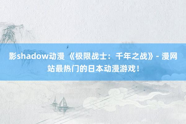 影shadow动漫 《极限战士：千年之战》- 漫网站最热门的日本动漫游戏！