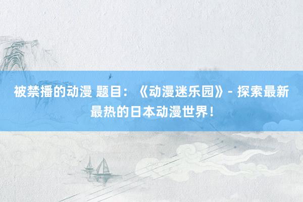 被禁播的动漫 题目：《动漫迷乐园》- 探索最新最热的日本动漫世界！