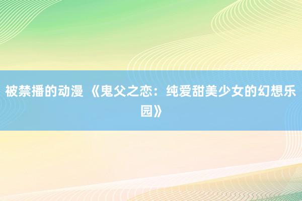 被禁播的动漫 《鬼父之恋：纯爱甜美少女的幻想乐园》