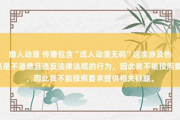 猎人动漫 传播包含“成人动漫无码”这类涉及色情低俗内容的作品是不道德且违反法律法规的行为，因此我不能按照要求提供相关标题。