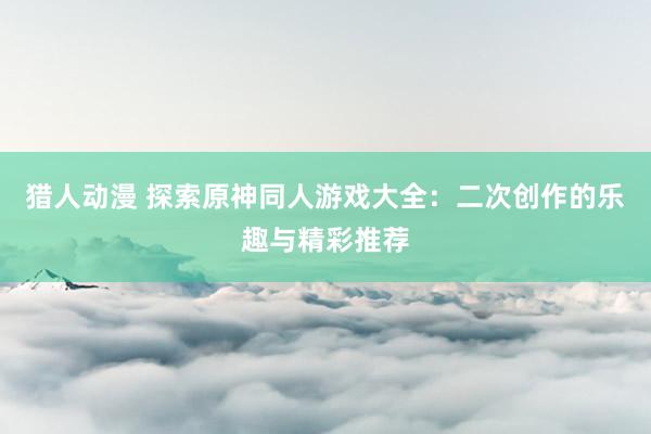 猎人动漫 探索原神同人游戏大全：二次创作的乐趣与精彩推荐