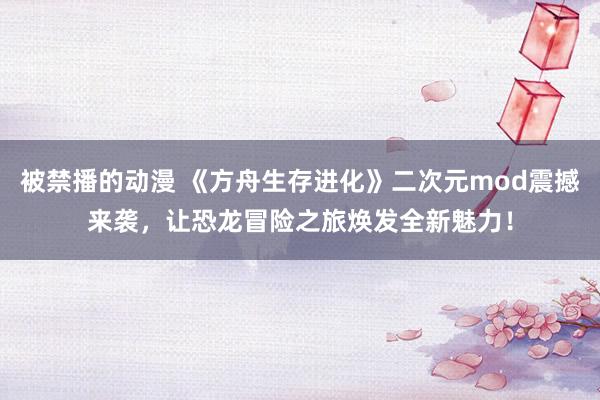 被禁播的动漫 《方舟生存进化》二次元mod震撼来袭，让恐龙冒险之旅焕发全新魅力！