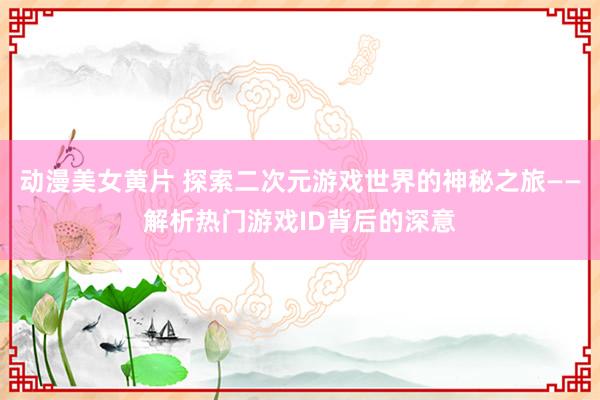 动漫美女黄片 探索二次元游戏世界的神秘之旅——解析热门游戏ID背后的深意