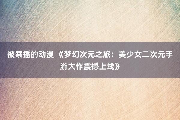被禁播的动漫 《梦幻次元之旅：美少女二次元手游大作震撼上线》