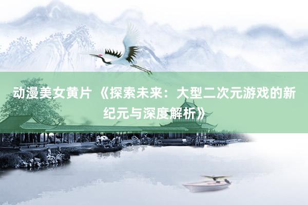 动漫美女黄片 《探索未来：大型二次元游戏的新纪元与深度解析》