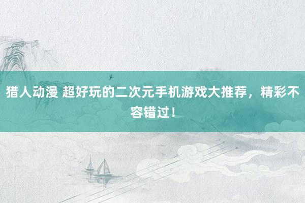 猎人动漫 超好玩的二次元手机游戏大推荐，精彩不容错过！