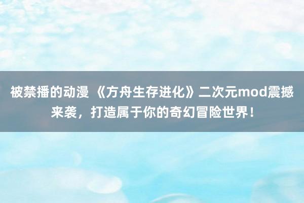 被禁播的动漫 《方舟生存进化》二次元mod震撼来袭，打造属于你的奇幻冒险世界！