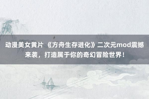 动漫美女黄片 《方舟生存进化》二次元mod震撼来袭，打造属于你的奇幻冒险世界！