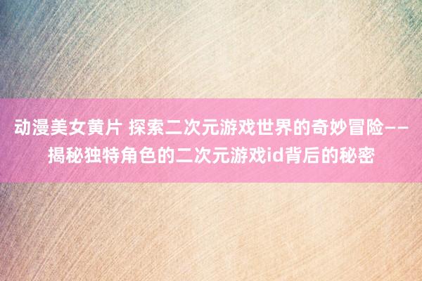 动漫美女黄片 探索二次元游戏世界的奇妙冒险——揭秘独特角色的二次元游戏id背后的秘密