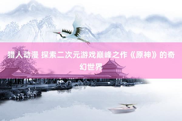 猎人动漫 探索二次元游戏巅峰之作《原神》的奇幻世界