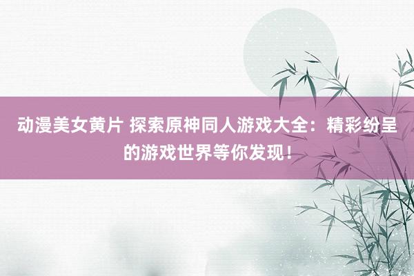 动漫美女黄片 探索原神同人游戏大全：精彩纷呈的游戏世界等你发现！