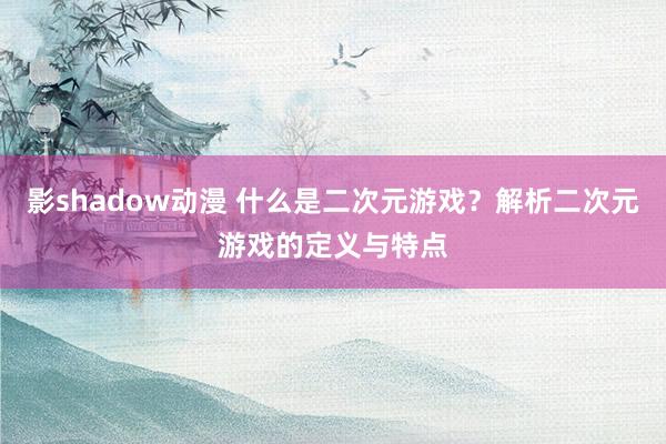 影shadow动漫 什么是二次元游戏？解析二次元游戏的定义与特点