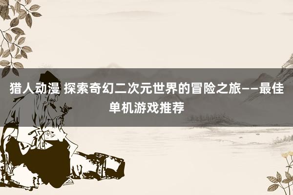 猎人动漫 探索奇幻二次元世界的冒险之旅——最佳单机游戏推荐