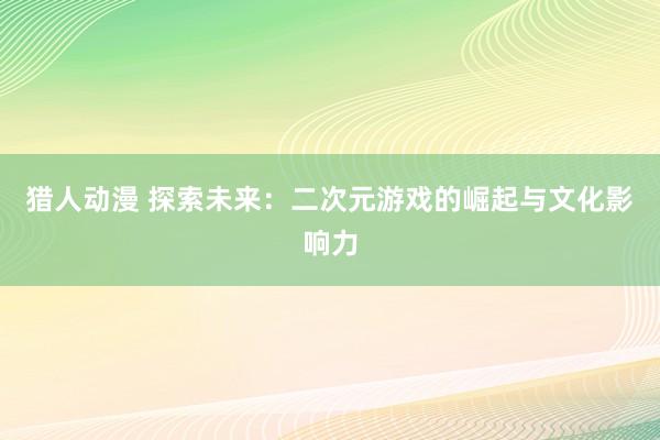 猎人动漫 探索未来：二次元游戏的崛起与文化影响力