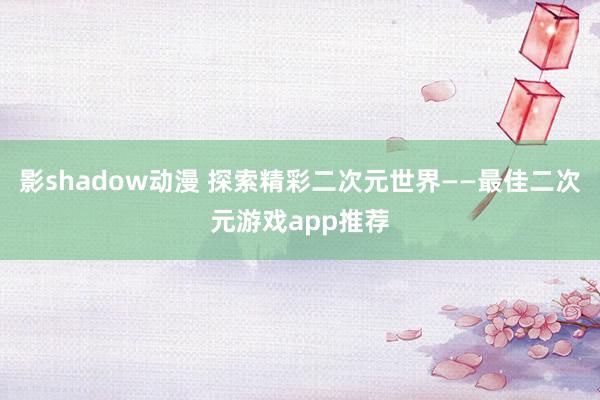 影shadow动漫 探索精彩二次元世界——最佳二次元游戏app推荐