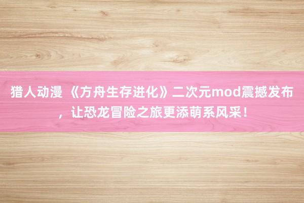 猎人动漫 《方舟生存进化》二次元mod震撼发布，让恐龙冒险之旅更添萌系风采！