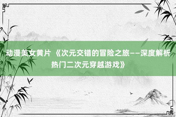 动漫美女黄片 《次元交错的冒险之旅——深度解析热门二次元穿越游戏》