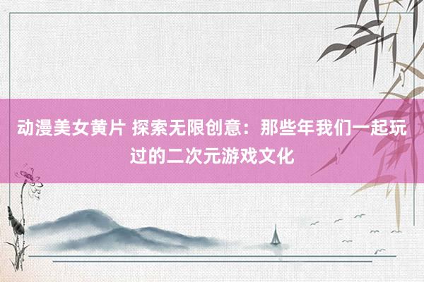 动漫美女黄片 探索无限创意：那些年我们一起玩过的二次元游戏文化
