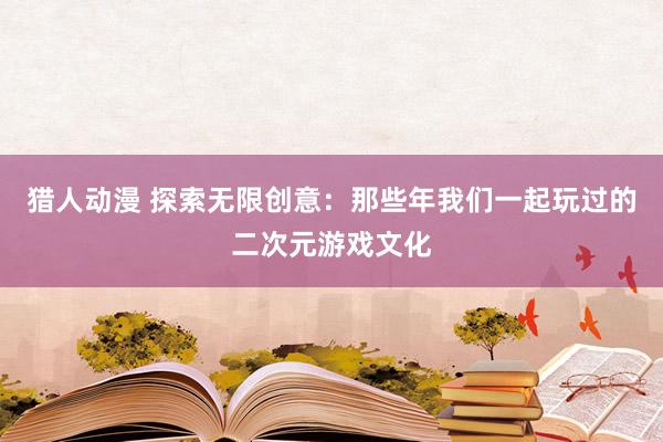 猎人动漫 探索无限创意：那些年我们一起玩过的二次元游戏文化