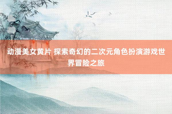 动漫美女黄片 探索奇幻的二次元角色扮演游戏世界冒险之旅
