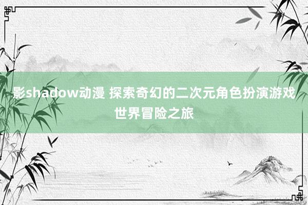 影shadow动漫 探索奇幻的二次元角色扮演游戏世界冒险之旅